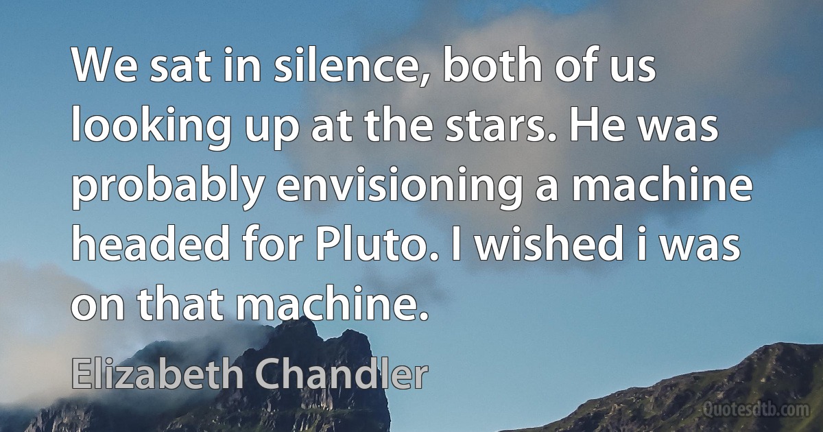 We sat in silence, both of us looking up at the stars. He was probably envisioning a machine headed for Pluto. I wished i was on that machine. (Elizabeth Chandler)