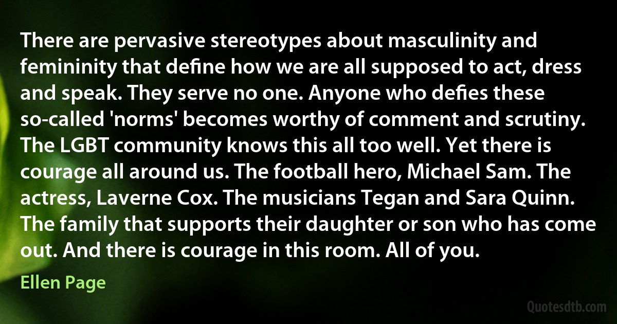 There are pervasive stereotypes about masculinity and femininity that deﬁne how we are all supposed to act, dress and speak. They serve no one. Anyone who deﬁes these so-called 'norms' becomes worthy of comment and scrutiny. The LGBT community knows this all too well. Yet there is courage all around us. The football hero, Michael Sam. The actress, Laverne Cox. The musicians Tegan and Sara Quinn. The family that supports their daughter or son who has come out. And there is courage in this room. All of you. (Ellen Page)