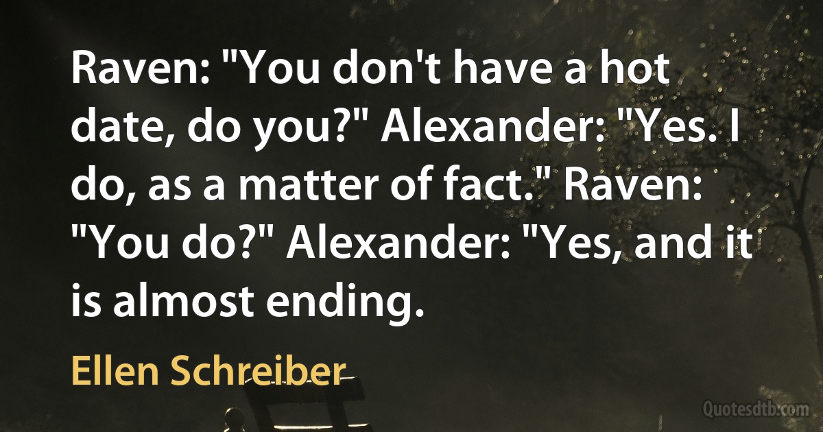 Raven: "You don't have a hot date, do you?" Alexander: "Yes. I do, as a matter of fact." Raven: "You do?" Alexander: "Yes, and it is almost ending. (Ellen Schreiber)