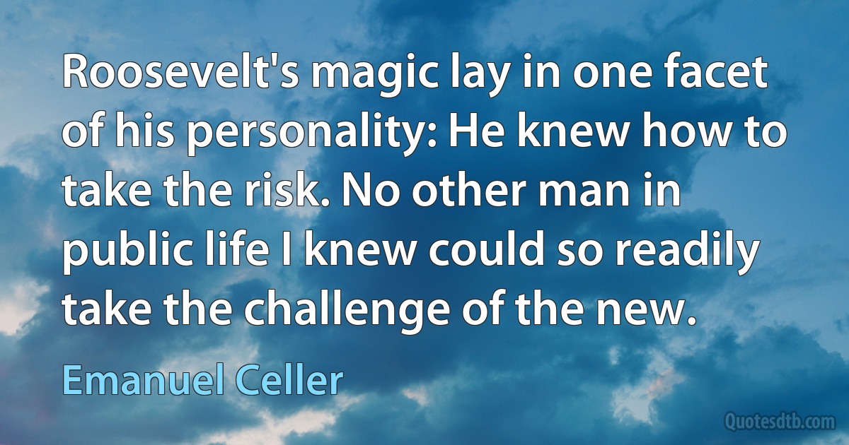 Roosevelt's magic lay in one facet of his personality: He knew how to take the risk. No other man in public life I knew could so readily take the challenge of the new. (Emanuel Celler)