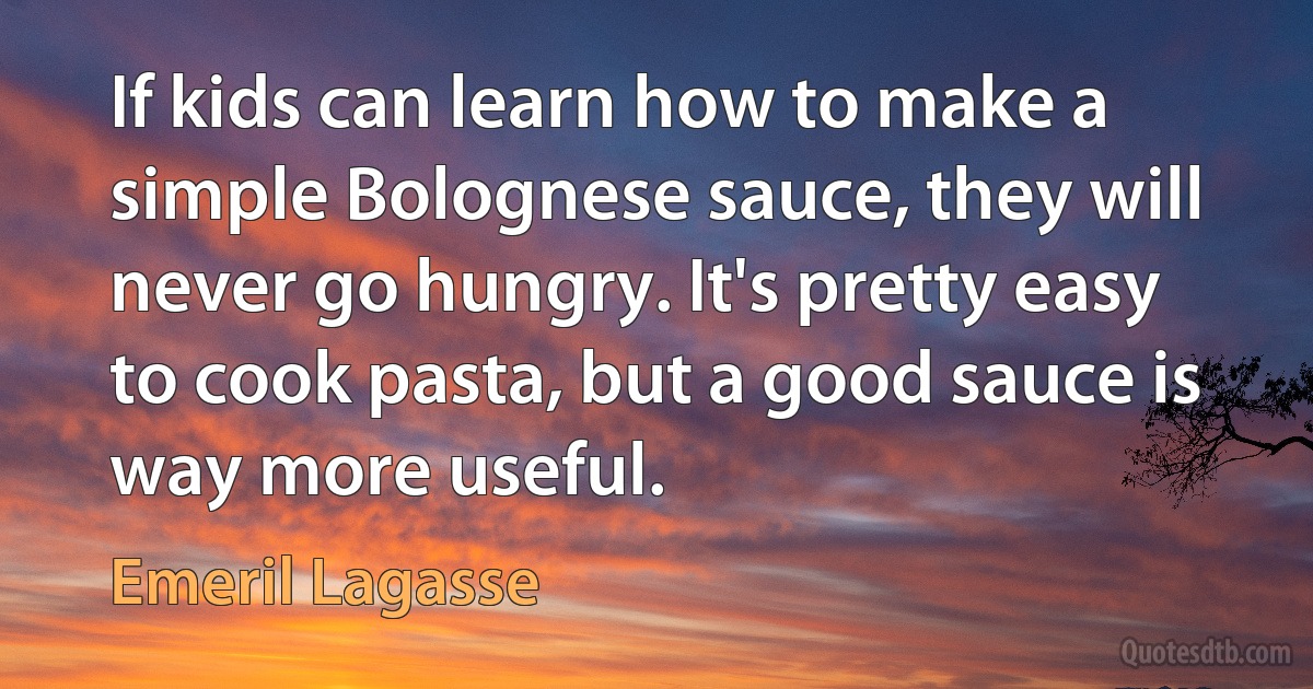 If kids can learn how to make a simple Bolognese sauce, they will never go hungry. It's pretty easy to cook pasta, but a good sauce is way more useful. (Emeril Lagasse)