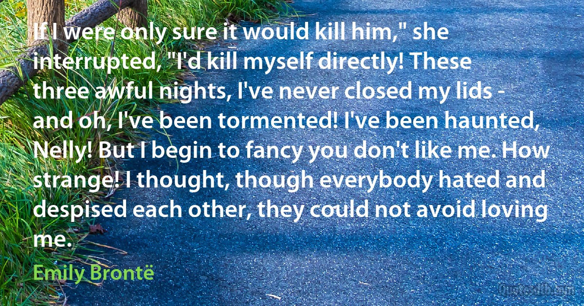 If I were only sure it would kill him," she interrupted, "I'd kill myself directly! These three awful nights, I've never closed my lids - and oh, I've been tormented! I've been haunted, Nelly! But I begin to fancy you don't like me. How strange! I thought, though everybody hated and despised each other, they could not avoid loving me. (Emily Brontë)