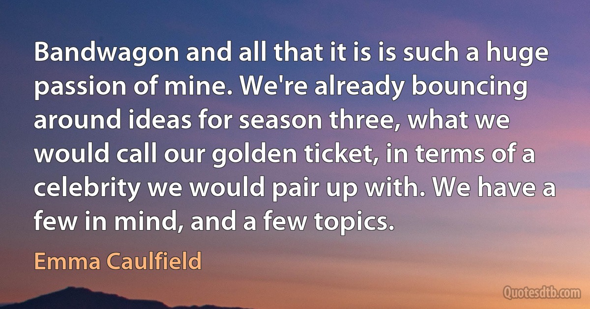 Bandwagon and all that it is is such a huge passion of mine. We're already bouncing around ideas for season three, what we would call our golden ticket, in terms of a celebrity we would pair up with. We have a few in mind, and a few topics. (Emma Caulfield)