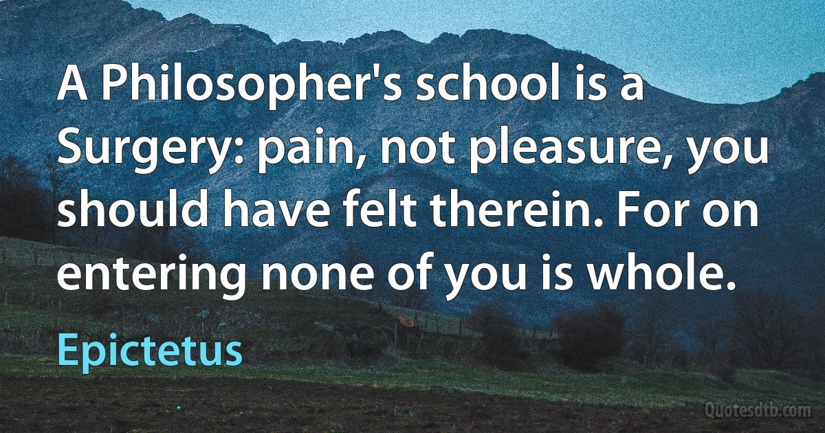 A Philosopher's school is a Surgery: pain, not pleasure, you should have felt therein. For on entering none of you is whole. (Epictetus)