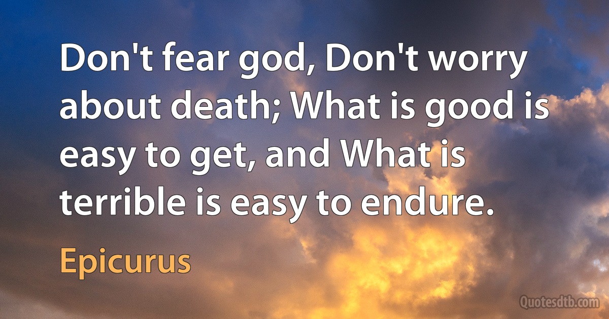 Don't fear god, Don't worry about death; What is good is easy to get, and What is terrible is easy to endure. (Epicurus)