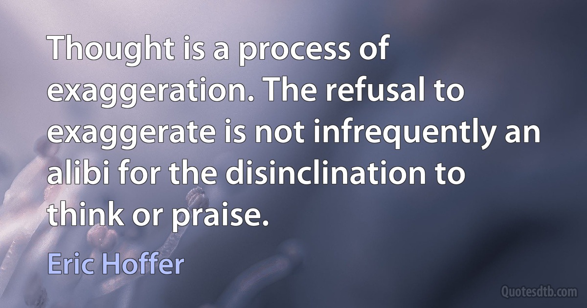 Thought is a process of exaggeration. The refusal to exaggerate is not infrequently an alibi for the disinclination to think or praise. (Eric Hoffer)