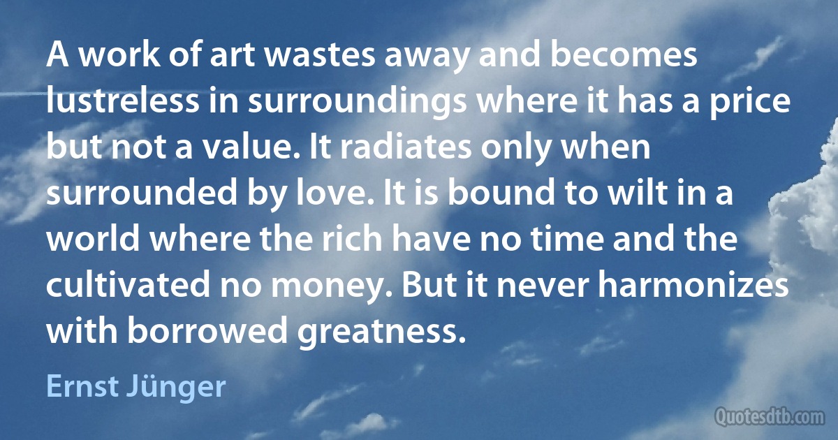 A work of art wastes away and becomes lustreless in surroundings where it has a price but not a value. It radiates only when surrounded by love. It is bound to wilt in a world where the rich have no time and the cultivated no money. But it never harmonizes with borrowed greatness. (Ernst Jünger)