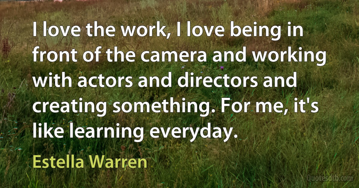 I love the work, I love being in front of the camera and working with actors and directors and creating something. For me, it's like learning everyday. (Estella Warren)