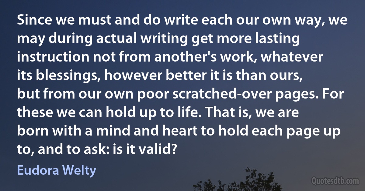 Since we must and do write each our own way, we may during actual writing get more lasting instruction not from another's work, whatever its blessings, however better it is than ours, but from our own poor scratched-over pages. For these we can hold up to life. That is, we are born with a mind and heart to hold each page up to, and to ask: is it valid? (Eudora Welty)