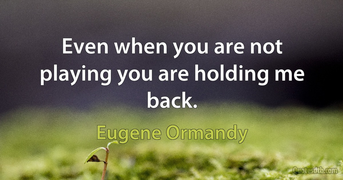 Even when you are not playing you are holding me back. (Eugene Ormandy)