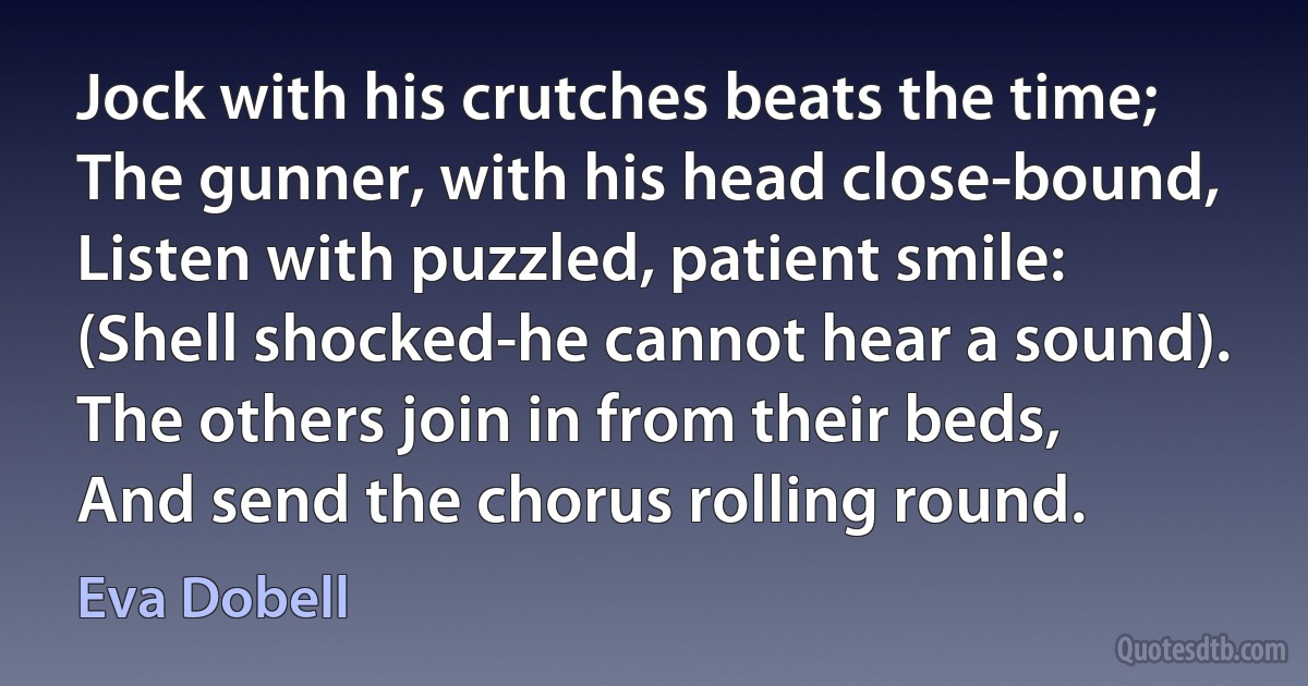 Jock with his crutches beats the time;
The gunner, with his head close-bound,
Listen with puzzled, patient smile:
(Shell shocked-he cannot hear a sound).
The others join in from their beds,
And send the chorus rolling round. (Eva Dobell)