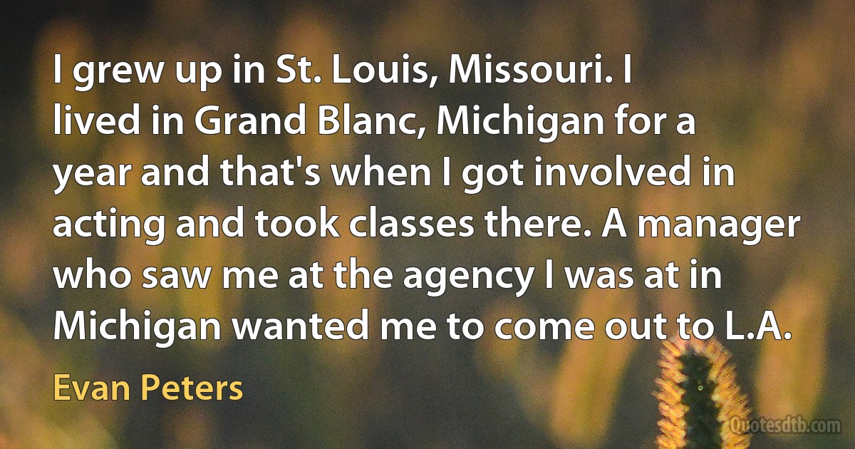 I grew up in St. Louis, Missouri. I lived in Grand Blanc, Michigan for a year and that's when I got involved in acting and took classes there. A manager who saw me at the agency I was at in Michigan wanted me to come out to L.A. (Evan Peters)