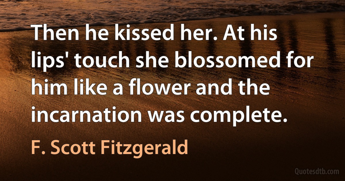 Then he kissed her. At his lips' touch she blossomed for him like a flower and the incarnation was complete. (F. Scott Fitzgerald)