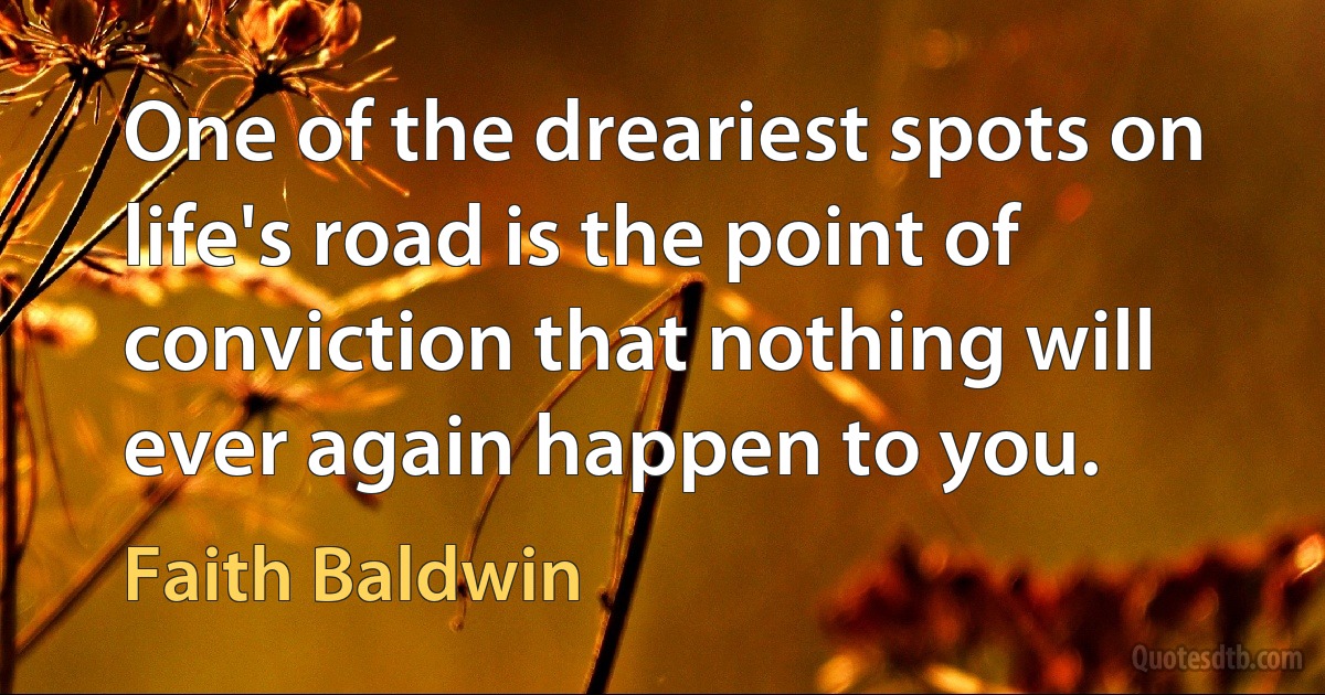 One of the dreariest spots on life's road is the point of conviction that nothing will ever again happen to you. (Faith Baldwin)