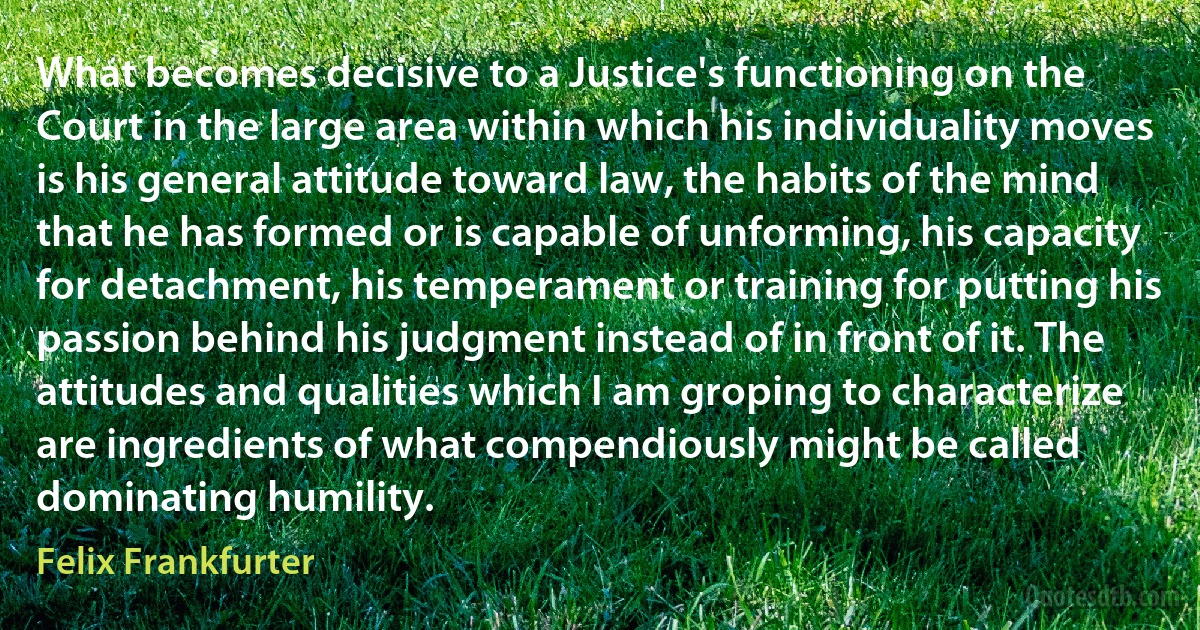 What becomes decisive to a Justice's functioning on the Court in the large area within which his individuality moves is his general attitude toward law, the habits of the mind that he has formed or is capable of unforming, his capacity for detachment, his temperament or training for putting his passion behind his judgment instead of in front of it. The attitudes and qualities which I am groping to characterize are ingredients of what compendiously might be called dominating humility. (Felix Frankfurter)