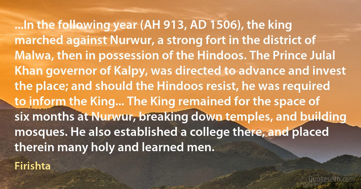 ...In the following year (AH 913, AD 1506), the king marched against Nurwur, a strong fort in the district of Malwa, then in possession of the Hindoos. The Prince Julal Khan governor of Kalpy, was directed to advance and invest the place; and should the Hindoos resist, he was required to inform the King... The King remained for the space of six months at Nurwur, breaking down temples, and building mosques. He also established a college there, and placed therein many holy and learned men. (Firishta)