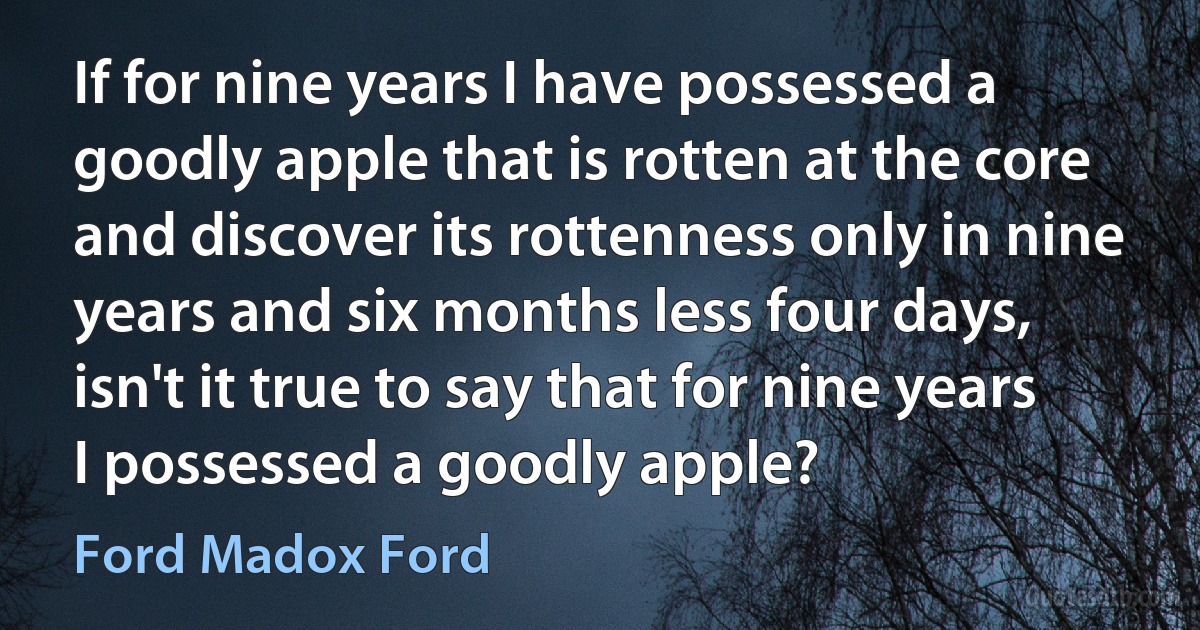 If for nine years I have possessed a goodly apple that is rotten at the core and discover its rottenness only in nine years and six months less four days, isn't it true to say that for nine years I possessed a goodly apple? (Ford Madox Ford)