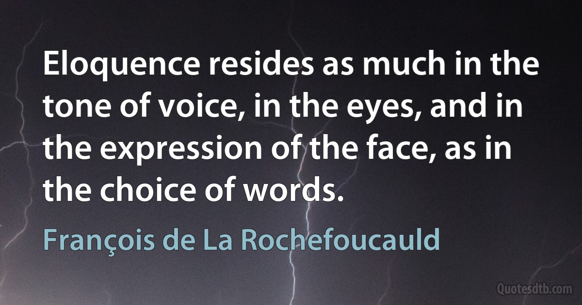 Eloquence resides as much in the tone of voice, in the eyes, and in the expression of the face, as in the choice of words. (François de La Rochefoucauld)