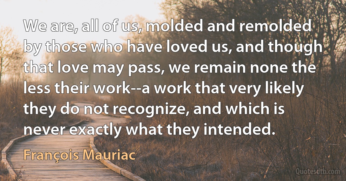 We are, all of us, molded and remolded by those who have loved us, and though that love may pass, we remain none the less their work--a work that very likely they do not recognize, and which is never exactly what they intended. (François Mauriac)