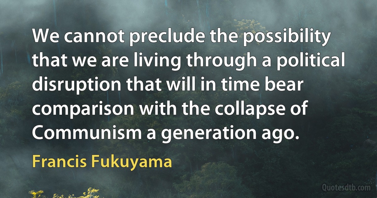 We cannot preclude the possibility that we are living through a political disruption that will in time bear comparison with the collapse of Communism a generation ago. (Francis Fukuyama)