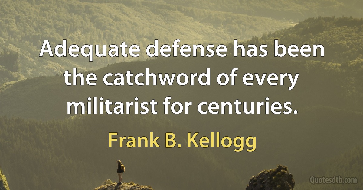 Adequate defense has been the catchword of every militarist for centuries. (Frank B. Kellogg)