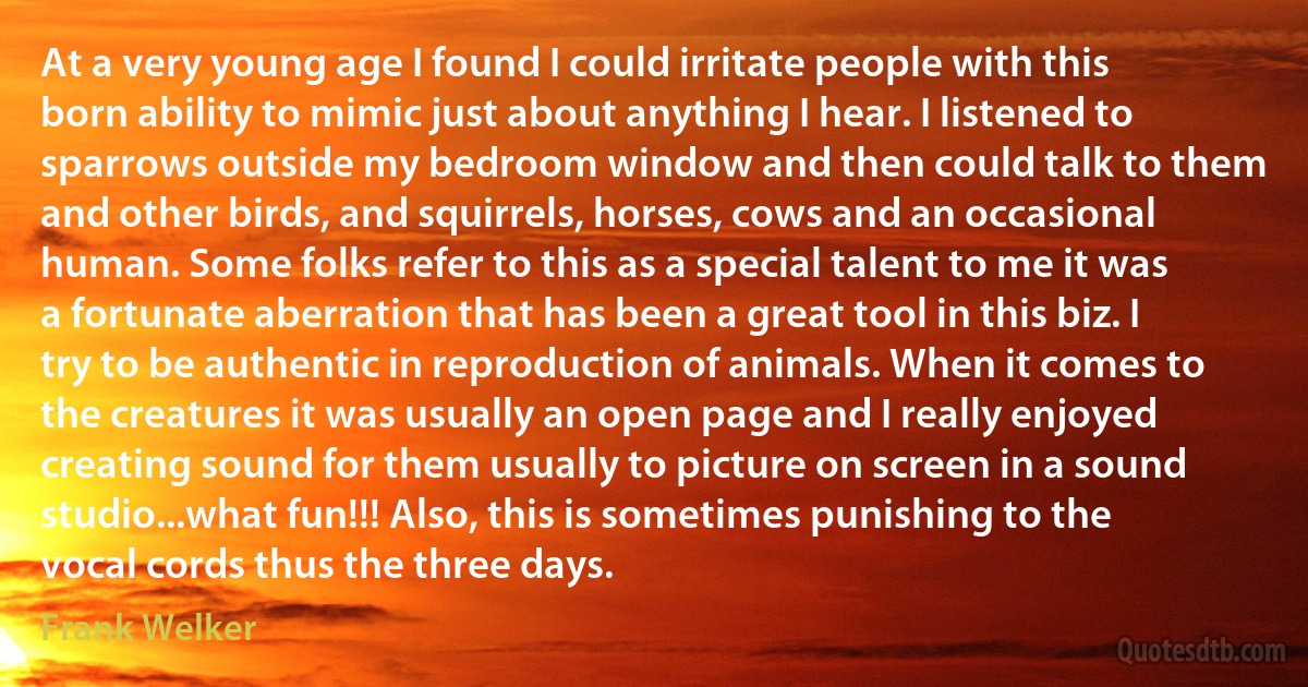 At a very young age I found I could irritate people with this born ability to mimic just about anything I hear. I listened to sparrows outside my bedroom window and then could talk to them and other birds, and squirrels, horses, cows and an occasional human. Some folks refer to this as a special talent to me it was a fortunate aberration that has been a great tool in this biz. I try to be authentic in reproduction of animals. When it comes to the creatures it was usually an open page and I really enjoyed creating sound for them usually to picture on screen in a sound studio...what fun!!! Also, this is sometimes punishing to the vocal cords thus the three days. (Frank Welker)