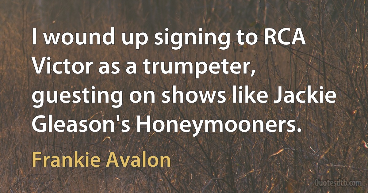 I wound up signing to RCA Victor as a trumpeter, guesting on shows like Jackie Gleason's Honeymooners. (Frankie Avalon)