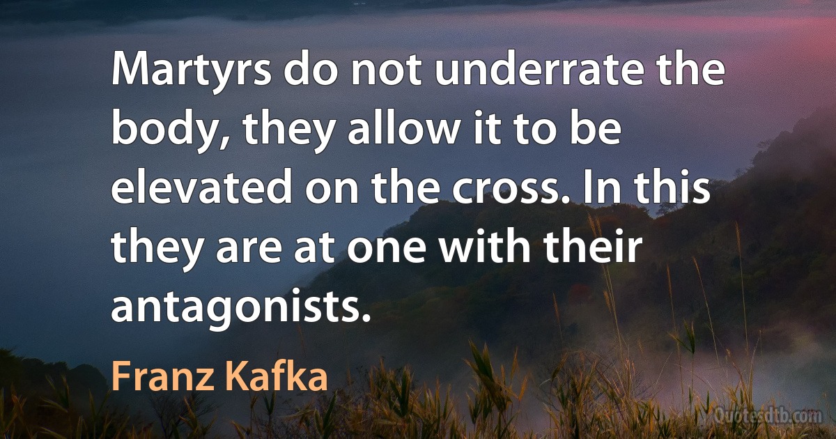 Martyrs do not underrate the body, they allow it to be elevated on the cross. In this they are at one with their antagonists. (Franz Kafka)