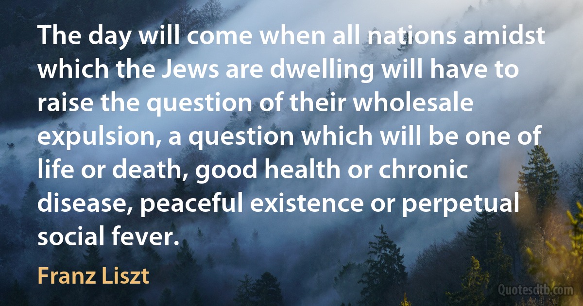 The day will come when all nations amidst which the Jews are dwelling will have to raise the question of their wholesale expulsion, a question which will be one of life or death, good health or chronic disease, peaceful existence or perpetual social fever. (Franz Liszt)