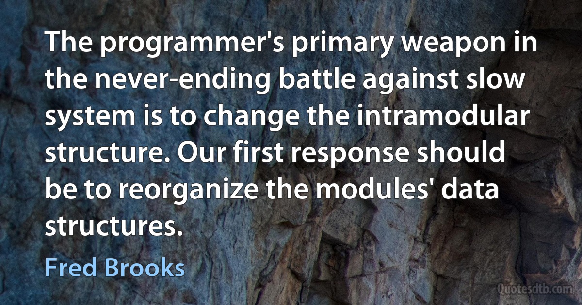 The programmer's primary weapon in the never-ending battle against slow system is to change the intramodular structure. Our first response should be to reorganize the modules' data structures. (Fred Brooks)