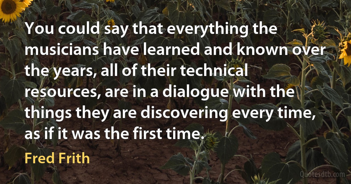 You could say that everything the musicians have learned and known over the years, all of their technical resources, are in a dialogue with the things they are discovering every time, as if it was the first time. (Fred Frith)