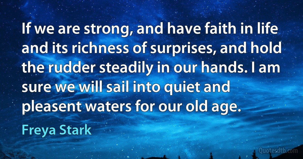 If we are strong, and have faith in life and its richness of surprises, and hold the rudder steadily in our hands. I am sure we will sail into quiet and pleasent waters for our old age. (Freya Stark)