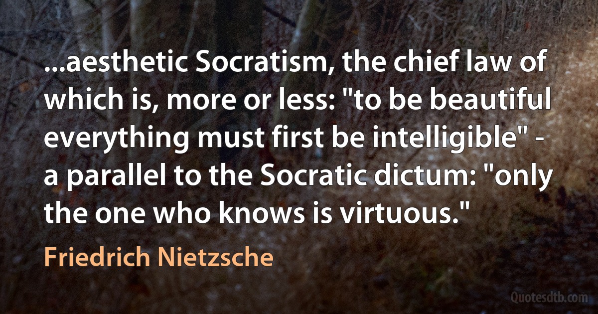 ...aesthetic Socratism, the chief law of which is, more or less: "to be beautiful everything must first be intelligible" - a parallel to the Socratic dictum: "only the one who knows is virtuous." (Friedrich Nietzsche)