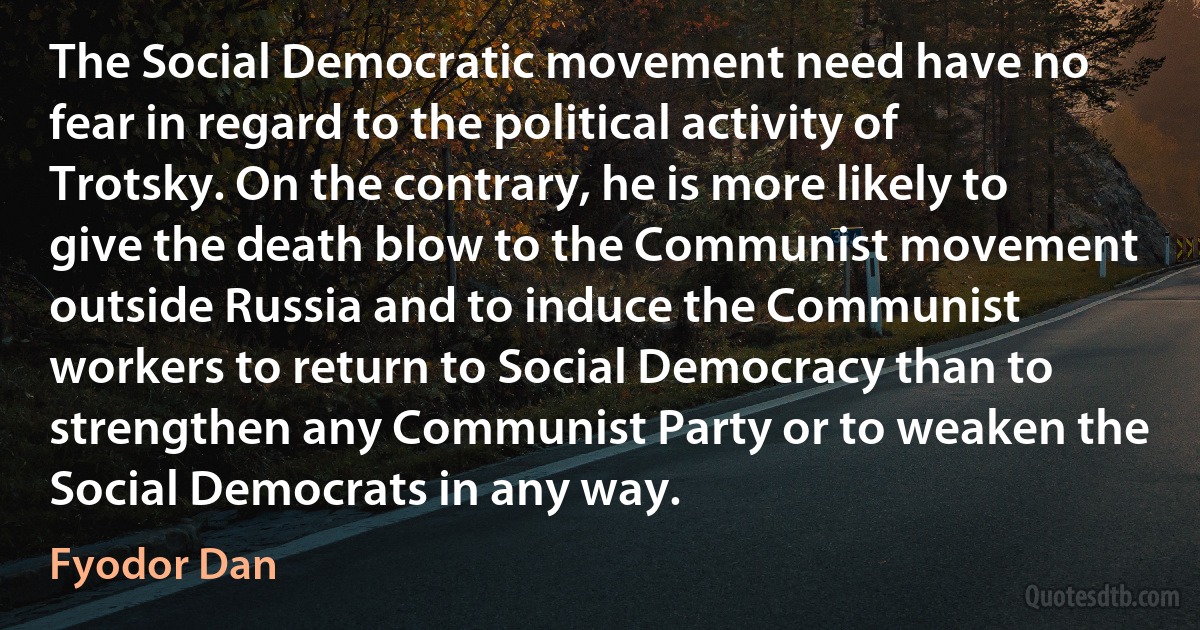 The Social Democratic movement need have no fear in regard to the political activity of Trotsky. On the contrary, he is more likely to give the death blow to the Communist movement outside Russia and to induce the Communist workers to return to Social Democracy than to strengthen any Communist Party or to weaken the Social Democrats in any way. (Fyodor Dan)