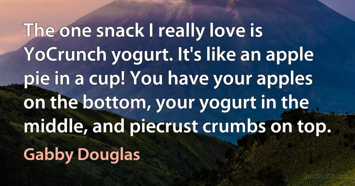 The one snack I really love is YoCrunch yogurt. It's like an apple pie in a cup! You have your apples on the bottom, your yogurt in the middle, and piecrust crumbs on top. (Gabby Douglas)