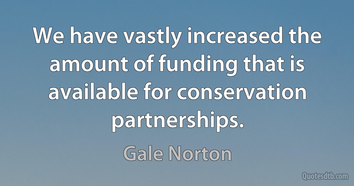 We have vastly increased the amount of funding that is available for conservation partnerships. (Gale Norton)