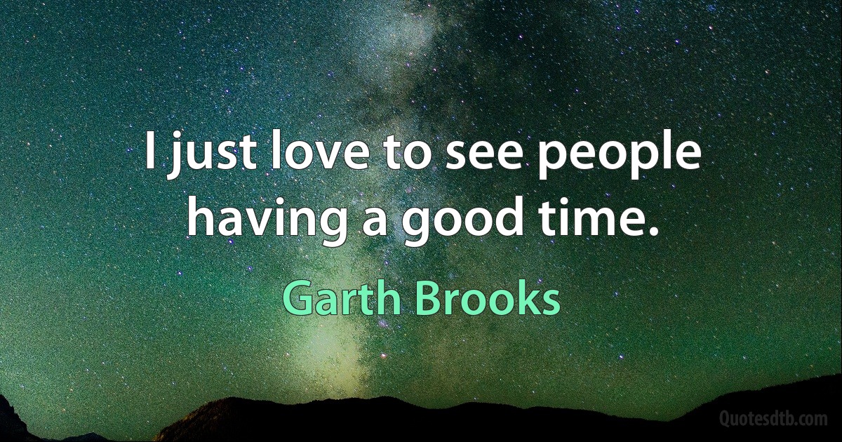 I just love to see people having a good time. (Garth Brooks)