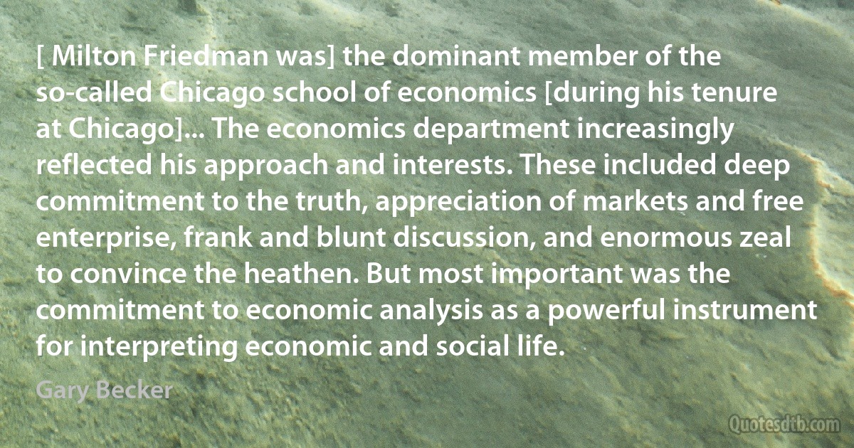 [ Milton Friedman was] the dominant member of the so-called Chicago school of economics [during his tenure at Chicago]... The economics department increasingly reflected his approach and interests. These included deep commitment to the truth, appreciation of markets and free enterprise, frank and blunt discussion, and enormous zeal to convince the heathen. But most important was the commitment to economic analysis as a powerful instrument for interpreting economic and social life. (Gary Becker)