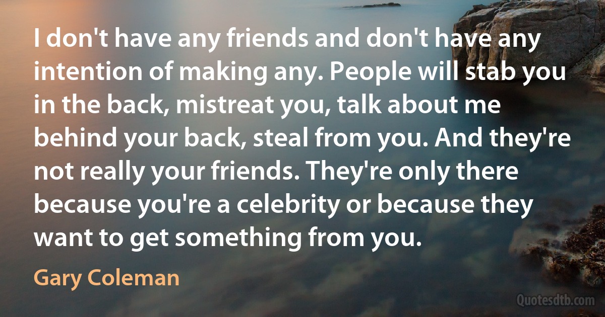 I don't have any friends and don't have any intention of making any. People will stab you in the back, mistreat you, talk about me behind your back, steal from you. And they're not really your friends. They're only there because you're a celebrity or because they want to get something from you. (Gary Coleman)