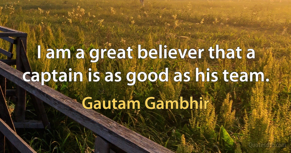 I am a great believer that a captain is as good as his team. (Gautam Gambhir)