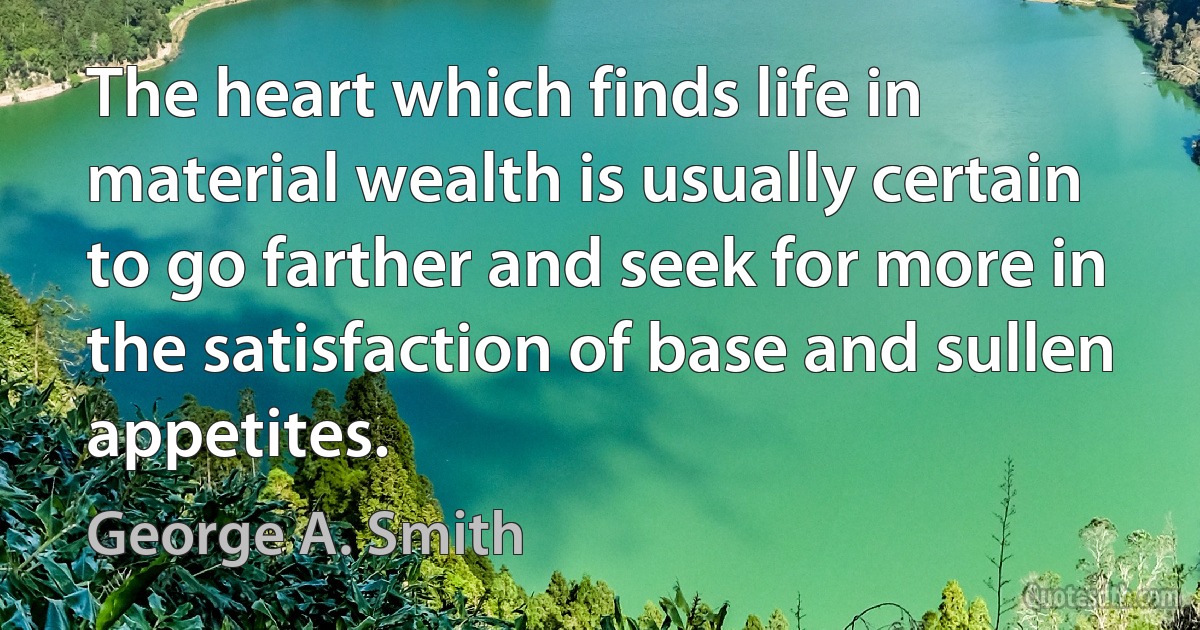 The heart which finds life in material wealth is usually certain to go farther and seek for more in the satisfaction of base and sullen appetites. (George A. Smith)