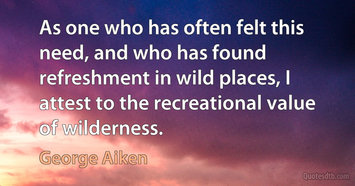 As one who has often felt this need, and who has found refreshment in wild places, I attest to the recreational value of wilderness. (George Aiken)