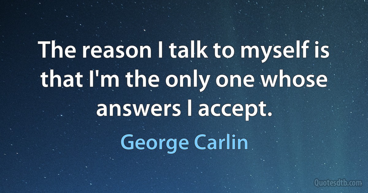 The reason I talk to myself is that I'm the only one whose answers I accept. (George Carlin)