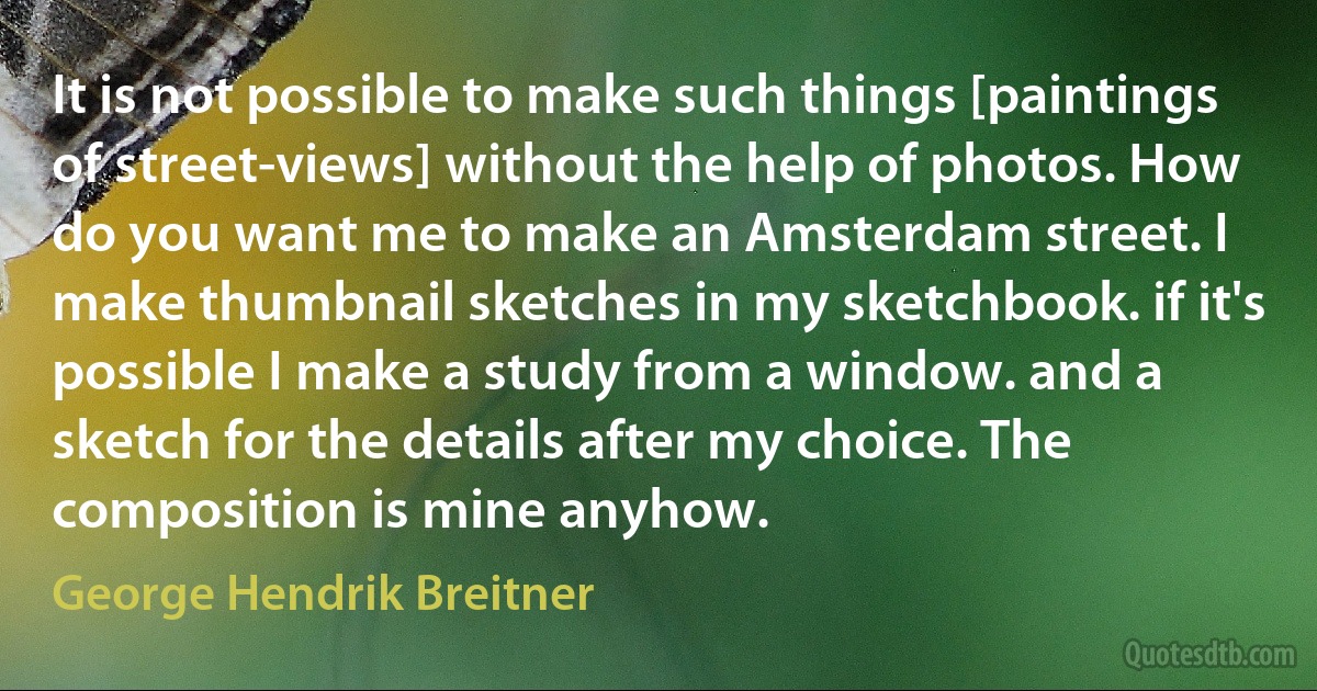 It is not possible to make such things [paintings of street-views] without the help of photos. How do you want me to make an Amsterdam street. I make thumbnail sketches in my sketchbook. if it's possible I make a study from a window. and a sketch for the details after my choice. The composition is mine anyhow. (George Hendrik Breitner)
