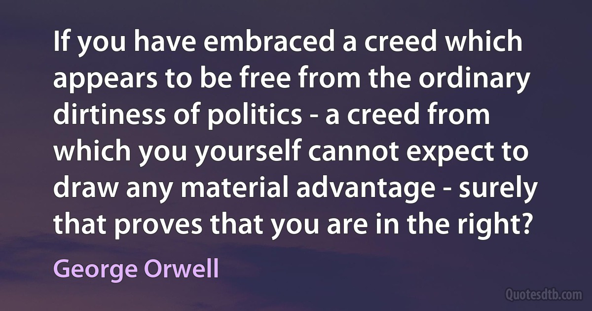 If you have embraced a creed which appears to be free from the ordinary dirtiness of politics - a creed from which you yourself cannot expect to draw any material advantage - surely that proves that you are in the right? (George Orwell)