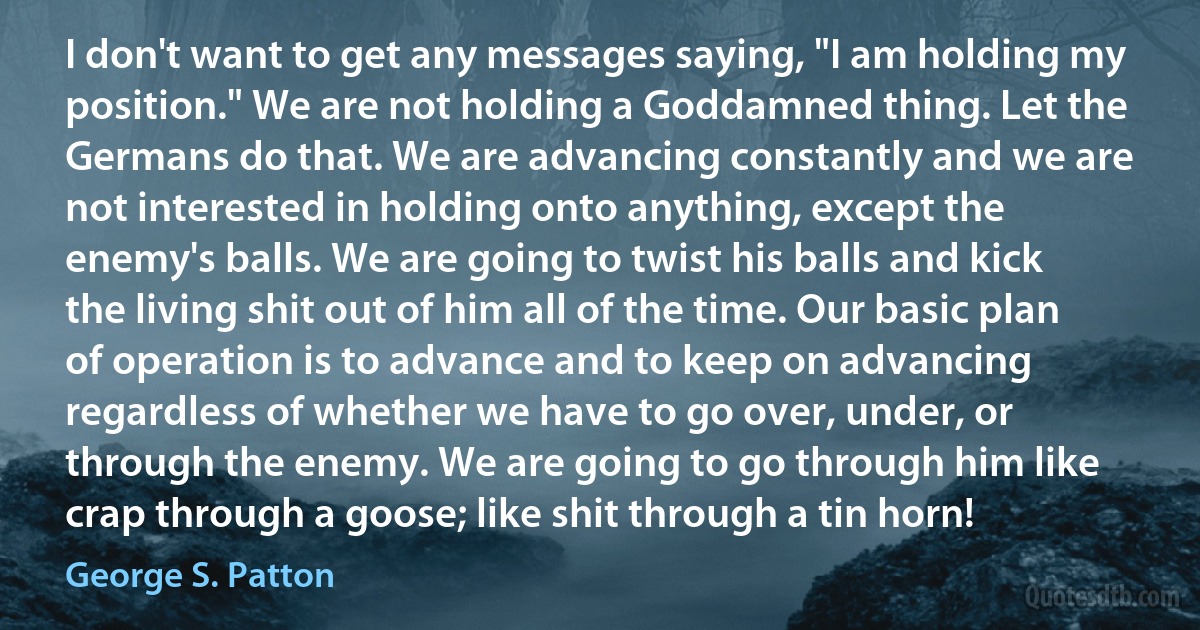 I don't want to get any messages saying, "I am holding my position." We are not holding a Goddamned thing. Let the Germans do that. We are advancing constantly and we are not interested in holding onto anything, except the enemy's balls. We are going to twist his balls and kick the living shit out of him all of the time. Our basic plan of operation is to advance and to keep on advancing regardless of whether we have to go over, under, or through the enemy. We are going to go through him like crap through a goose; like shit through a tin horn! (George S. Patton)