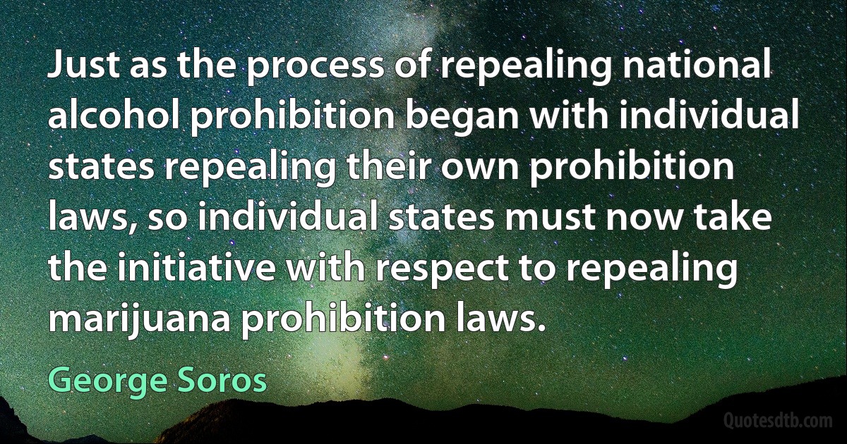 Just as the process of repealing national alcohol prohibition began with individual states repealing their own prohibition laws, so individual states must now take the initiative with respect to repealing marijuana prohibition laws. (George Soros)