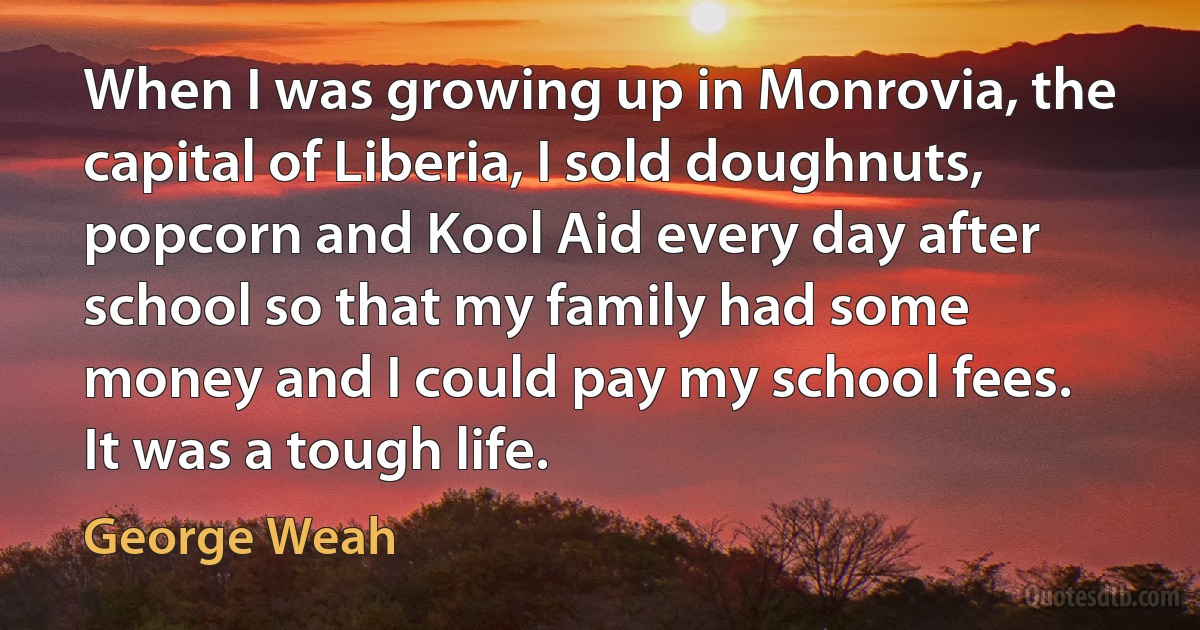 When I was growing up in Monrovia, the capital of Liberia, I sold doughnuts, popcorn and Kool Aid every day after school so that my family had some money and I could pay my school fees. It was a tough life. (George Weah)