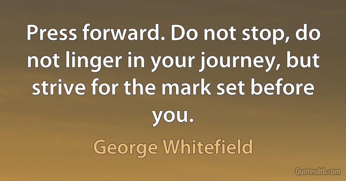 Press forward. Do not stop, do not linger in your journey, but strive for the mark set before you. (George Whitefield)