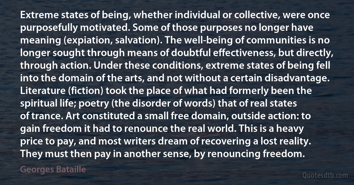 Extreme states of being, whether individual or collective, were once purposefully motivated. Some of those purposes no longer have meaning (expiation, salvation). The well-being of communities is no longer sought through means of doubtful effectiveness, but directly, through action. Under these conditions, extreme states of being fell into the domain of the arts, and not without a certain disadvantage. Literature (fiction) took the place of what had formerly been the spiritual life; poetry (the disorder of words) that of real states of trance. Art constituted a small free domain, outside action: to gain freedom it had to renounce the real world. This is a heavy price to pay, and most writers dream of recovering a lost reality. They must then pay in another sense, by renouncing freedom. (Georges Bataille)